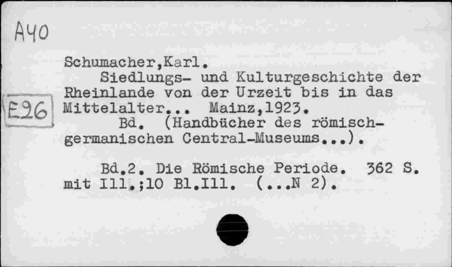 ﻿АЧО
Schumacher, Karl.
Siedlungs- und Kulturgeschichte der .—— Rheinlande von der Urzeit bis in das '£26 Mittelalter... Mainz,1925.
—..	Bd. (Handbücher des römisch-
germanischen Central-Museums...) .
Bd.2. Die Römische Periode. 562 S mit Ill.jlO Bl.Ill. (...N 2).